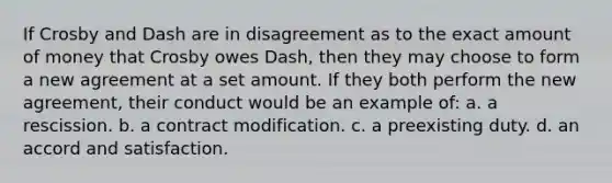 If Crosby and Dash are in disagreement as to the exact amount of money that Crosby owes Dash, then they may choose to form a new agreement at a set amount. If they both perform the new agreement, their conduct would be an example of: a. a rescission. b. a contract modification. c. a preexisting duty. d. an accord and satisfaction.