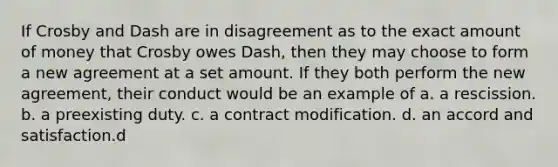 If Crosby and Dash are in disagreement as to the exact amount of money that Crosby owes Dash, then they may choose to form a new agreement at a set amount. If they both perform the new agreement, their conduct would be an example of a. a rescission. b. a preexisting duty. c. a contract modification. d. an accord and satisfaction.d