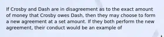 If Crosby and Dash are in disagreement as to the exact amount of money that Crosby owes Dash, then they may choose to form a new agreement at a set amount. If they both perform the new agreement, their conduct would be an example of