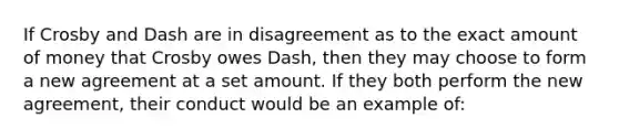 If Crosby and Dash are in disagreement as to the exact amount of money that Crosby owes Dash, then they may choose to form a new agreement at a set amount. If they both perform the new agreement, their conduct would be an example of: