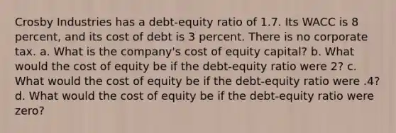 Crosby Industries has a debt-equity ratio of 1.7. Its WACC is 8 percent, and its cost of debt is 3 percent. There is no corporate tax. a. What is the company's cost of equity capital? b. What would the cost of equity be if the debt-equity ratio were 2? c. What would the cost of equity be if the debt-equity ratio were .4? d. What would the cost of equity be if the debt-equity ratio were zero?