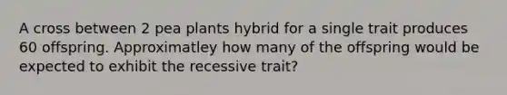 A cross between 2 pea plants hybrid for a single trait produces 60 offspring. Approximatley how many of the offspring would be expected to exhibit the recessive trait?