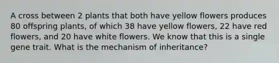 A cross between 2 plants that both have yellow flowers produces 80 offspring plants, of which 38 have yellow flowers, 22 have red flowers, and 20 have white flowers. We know that this is a single gene trait. What is the mechanism of inheritance?