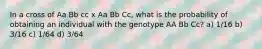 In a cross of Aa Bb cc x Aa Bb Cc, what is the probability of obtaining an individual with the genotype AA Bb Cc? a) 1/16 b) 3/16 c) 1/64 d) 3/64