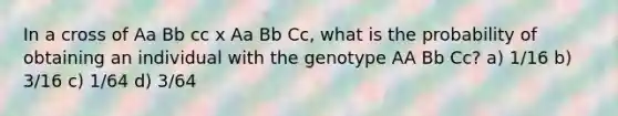 In a cross of Aa Bb cc x Aa Bb Cc, what is the probability of obtaining an individual with the genotype AA Bb Cc? a) 1/16 b) 3/16 c) 1/64 d) 3/64