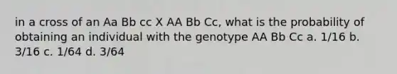 in a cross of an Aa Bb cc X AA Bb Cc, what is the probability of obtaining an individual with the genotype AA Bb Cc a. 1/16 b. 3/16 c. 1/64 d. 3/64