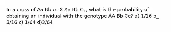 In a cross of Aa Bb cc X Aa Bb Cc, what is the probability of obtaining an individual with the genotype AA Bb Cc? a) 1/16 b_ 3/16 c) 1/64 d)3/64