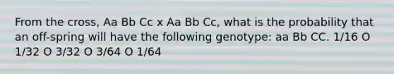 From the cross, Aa Bb Cc x Aa Bb Cc, what is the probability that an off-spring will have the following genotype: aa Bb CC. 1/16 O 1/32 O 3/32 O 3/64 O 1/64