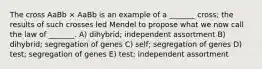 The cross AaBb × AaBb is an example of a _______ cross; the results of such crosses led Mendel to propose what we now call the law of _______. A) dihybrid; independent assortment B) dihybrid; segregation of genes C) self; segregation of genes D) test; segregation of genes E) test; independent assortment