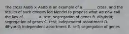 The cross AaBb × AaBb is an example of a _______ cross, and the results of such crosses led Mendel to propose what we now call the law of _______. A. test; segregation of genes B. dihybrid; segregation of genes C. test; independent assortment D. dihybrid; independent assortment E. self; segregation of genes