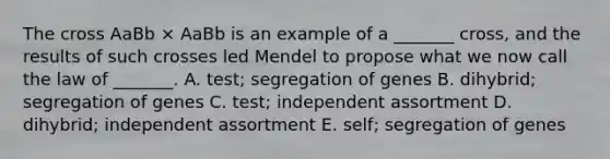 The cross AaBb × AaBb is an example of a _______ cross, and the results of such crosses led Mendel to propose what we now call the law of _______. A. test; segregation of genes B. dihybrid; segregation of genes C. test; independent assortment D. dihybrid; independent assortment E. self; segregation of genes