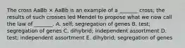 The cross AaBb × AaBb is an example of a _______ cross; the results of such crosses led Mendel to propose what we now call the law of _______. A. self; segregation of genes B. test; segregation of genes C. dihybrid; independent assortment D. test; independent assortment E. dihybrid; segregation of genes