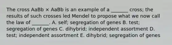 The cross AaBb × AaBb is an example of a _______ cross; the results of such crosses led Mendel to propose what we now call the law of _______. A. self; segregation of genes B. test; segregation of genes C. dihybrid; independent assortment D. test; independent assortment E. dihybrid; segregation of genes