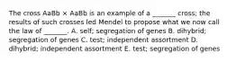 The cross AaBb × AaBb is an example of a _______ cross; the results of such crosses led Mendel to propose what we now call the law of _______. A. self; segregation of genes B. dihybrid; segregation of genes C. test; independent assortment D. dihybrid; independent assortment E. test; segregation of genes