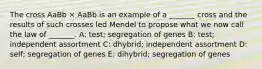 The cross AaBb × AaBb is an example of a _______ cross and the results of such crosses led Mendel to propose what we now call the law of _______. A: test; segregation of genes B: test; independent assortment C: dhybrid; independent assortment D: self; segregation of genes E: dihybrid; segregation of genes