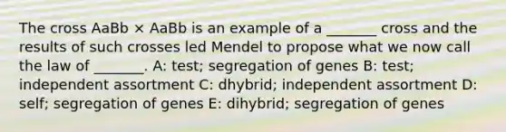 The cross AaBb × AaBb is an example of a _______ cross and the results of such crosses led Mendel to propose what we now call the law of _______. A: test; segregation of genes B: test; independent assortment C: dhybrid; independent assortment D: self; segregation of genes E: dihybrid; segregation of genes