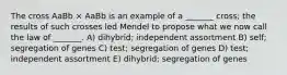 The cross AaBb × AaBb is an example of a _______ cross; the results of such crosses led Mendel to propose what we now call the law of _______. A) dihybrid; independent assortment B) self; segregation of genes C) test; segregation of genes D) test; independent assortment E) dihybrid; segregation of genes