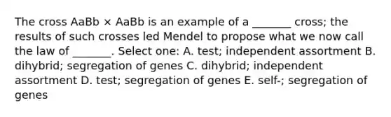 The cross AaBb × AaBb is an example of a _______ cross; the results of such crosses led Mendel to propose what we now call the law of _______. Select one: A. test; independent assortment B. dihybrid; segregation of genes C. dihybrid; independent assortment D. test; segregation of genes E. self-; segregation of genes