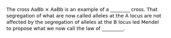 The cross AaBb × AaBb is an example of a ________ cross. That segregation of what are now called alleles at the A locus are not affected by the segregation of alleles at the B locus led Mendel to propose what we now call the law of _________.