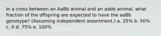 In a cross between an AaBb animal and an aabb animal, what fraction of the offspring are expected to have the aaBb genotype? (Assuming independent assortment.) a. 25% b. 50% c. 0 d. 75% e. 100%