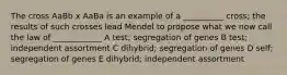 The cross AaBb x AaBa is an example of a __________ cross; the results of such crosses lead Mendel to propose what we now call the law of ____________ A test; segregation of genes B test; independent assortment C dihybrid; segregation of genes D self; segregation of genes E dihybrid; independent assortment