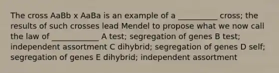 The cross AaBb x AaBa is an example of a __________ cross; the results of such crosses lead Mendel to propose what we now call the law of ____________ A test; segregation of genes B test; independent assortment C dihybrid; segregation of genes D self; segregation of genes E dihybrid; independent assortment