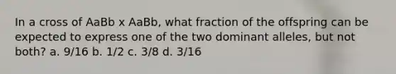 In a cross of AaBb x AaBb, what fraction of the offspring can be expected to express one of the two dominant alleles, but not both? a. 9/16 b. 1/2 c. 3/8 d. 3/16