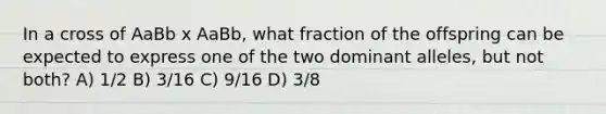 In a cross of AaBb x AaBb, what fraction of the offspring can be expected to express one of the two dominant alleles, but not both? A) 1/2 B) 3/16 C) 9/16 D) 3/8