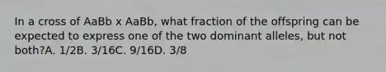 In a cross of AaBb x AaBb, what fraction of the offspring can be expected to express one of the two dominant alleles, but not both?A. 1/2B. 3/16C. 9/16D. 3/8