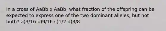 In a cross of AaBb x AaBb, what fraction of the offspring can be expected to express one of the two dominant alleles, but not both? a)3/16 b)9/16 c)1/2 d)3/8