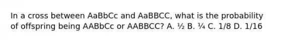 In a cross between AaBbCc and AaBBCC, what is the probability of offspring being AABbCc or AABBCC? A. ½ B. ¼ C. 1/8 D. 1/16