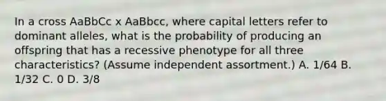 In a cross AaBbCc x AaBbcc, where capital letters refer to dominant alleles, what is the probability of producing an offspring that has a recessive phenotype for all three characteristics? (Assume independent assortment.) A. 1/64 B. 1/32 C. 0 D. 3/8