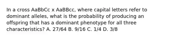 In a cross AaBbCc x AaBBcc, where capital letters refer to dominant alleles, what is the probability of producing an offspring that has a dominant phenotype for all three characteristics? A. 27/64 B. 9/16 C. 1/4 D. 3/8