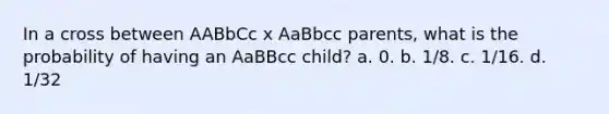 In a cross between AABbCc x AaBbcc parents, what is the probability of having an AaBBcc child? a. 0. b. 1/8. c. 1/16. d. 1/32