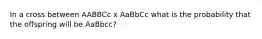 In a cross between AABBCc x AaBbCc what is the probability that the offspring will be AaBbcc?