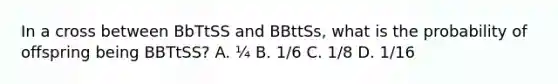 In a cross between BbTtSS and BBttSs, what is the probability of offspring being BBTtSS? A. ¼ B. 1/6 C. 1/8 D. 1/16