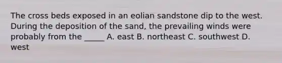 The cross beds exposed in an eolian sandstone dip to the west. During the deposition of the sand, the prevailing winds were probably from the _____ A. east B. northeast C. southwest D. west