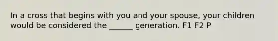 In a cross that begins with you and your spouse, your children would be considered the ______ generation. F1 F2 P