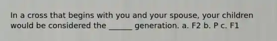 In a cross that begins with you and your spouse, your children would be considered the ______ generation. a. F2 b. P c. F1
