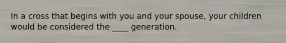 In a cross that begins with you and your spouse, your children would be considered the ____ generation.