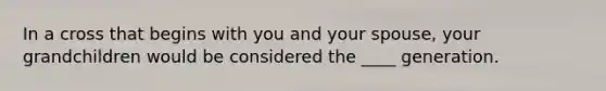 In a cross that begins with you and your spouse, your grandchildren would be considered the ____ generation.