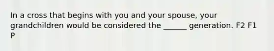 In a cross that begins with you and your spouse, your grandchildren would be considered the ______ generation. F2 F1 P