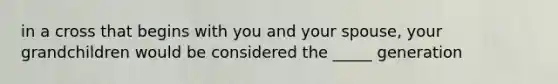 in a cross that begins with you and your spouse, your grandchildren would be considered the _____ generation