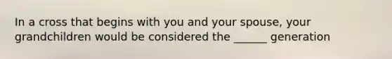 In a cross that begins with you and your spouse, your grandchildren would be considered the ______ generation