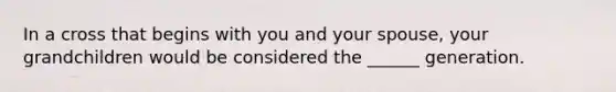 In a cross that begins with you and your spouse, your grandchildren would be considered the ______ generation.