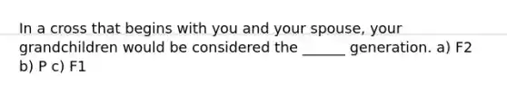 In a cross that begins with you and your spouse, your grandchildren would be considered the ______ generation. a) F2 b) P c) F1