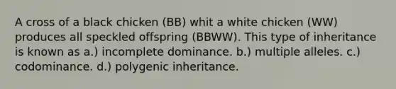 A cross of a black chicken (BB) whit a white chicken (WW) produces all speckled offspring (BBWW). This type of inheritance is known as a.) incomplete dominance. b.) multiple alleles. c.) codominance. d.) polygenic inheritance.