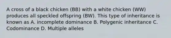 A cross of a black chicken (BB) with a white chicken (WW) produces all speckled offspring (BW). This type of inheritance is known as A. incomplete dominance B. Polygenic inheritance C. Codominance D. Multiple alleles