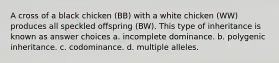 A cross of a black chicken (BB) with a white chicken (WW) produces all speckled offspring (BW). This type of inheritance is known as answer choices a. incomplete dominance. b. polygenic inheritance. c. codominance. d. multiple alleles.