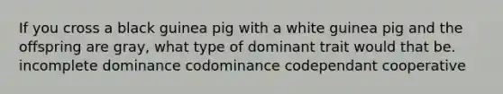 If you cross a black guinea pig with a white guinea pig and the offspring are gray, what type of dominant trait would that be. incomplete dominance codominance codependant cooperative